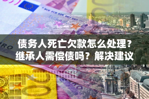 北京债务人死亡欠款怎么处理?继承人需偿债吗?解决建议 北京债务人死亡欠款怎么处理?继承人需偿债吗?解决建议